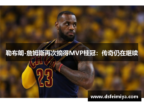 勒布朗-詹姆斯再次摘得MVP桂冠：传奇仍在继续