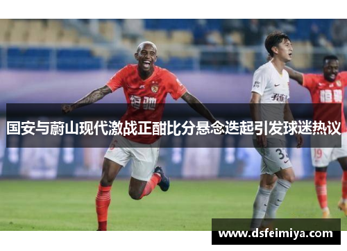 国安与蔚山现代激战正酣比分悬念迭起引发球迷热议