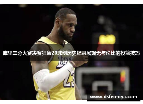 库里三分大赛决赛狂轰20球创历史纪录展现无与伦比的投篮技巧