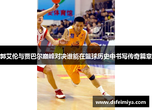 郭艾伦与贾巴尔巅峰对决谁能在篮球历史中书写传奇篇章